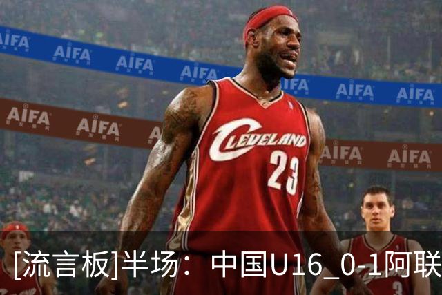 [流言板]半场：中国U16 0-1阿联酋U17，巴卢希首开记录